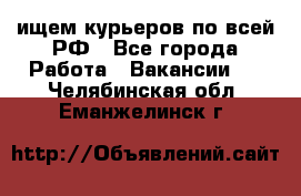 ищем курьеров по всей РФ - Все города Работа » Вакансии   . Челябинская обл.,Еманжелинск г.